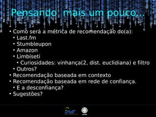 Pensando mais um pouco...
●

●
●

●

Como será a métrica de recomendação do(a):
●
Last.fm
●
Stumbleupon
●
Amazon
●
Limbíseti
●
Curiosidades: vinhança(2, dist. euclidiana) e filtro
●
Outros?
Recomendação baseada em contexto
Recomendação baseada em rede de confiança.
●
E a desconfiança?
Sugestões?

 