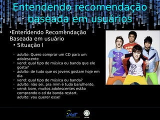 Entendendo recomendação
baseada em usuários
Entendendo Recomendação
Baseada em usuário
●
Situação I
●

➢

➢

➢

➢
➢
➢

adulto: Quero comprar um CD para um
adolescente
vend: qual tipo de música ou banda que ele
gosta?
adulto: de tudo que os jovens gostam hoje em
dia
vend: qual tipo de música ou banda?
adulto: não sei, pra mim é tudo barulhento.
vend: bom, muitos adolescentes estão
comprando o cd da banda restart.
adulto: vou querer esse!

 