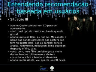 Entendendo recomendação
baseada em usuários
●

➢

➢

➢

➢

➢

Situação III
adulto: Quero comprar um CD para um
adolescente
vend: qual tipo de música ou banda que ele
gosta?
adulto: música? Bom, eu não sei. Mas anotei o
nome das bandas presentes nos posters que
tem no quarto dele. São as bandas: sonata
arctica, rammstein, helloween, blind guardian,
rhapsody of fire, soad.
vend: bom, meu filho também gosta muito
dessas bandas. Ultimamente ele tem
comentado sobre a banda stratovarius.
adulto: interessante, vou querer um CD deles.

 