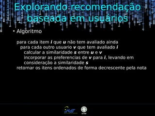 Explorando recomendação
baseada em usuários
●

Algoritmo
para cada item i que u não tem avaliado ainda
para cada outro usuario v que tem avaliado i
calcular a similaridade s entre u e v
incorporar as preferencias de v para i, levando em
consideração a similaridade s
retornar os itens ordenados de forma decrescente pela nota

 