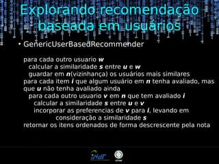 Explorando recomendação
baseada em usuários
●

GenericUserBasedRecommender
para cada outro usuario w
calcular a similaridade s entre u e w
guardar em n(vizinhança) os usuários mais similares
para cada item i que algum usuário em n tenha avaliado, mas
que u não tenha avaliado ainda
para cada outro usuario v em n que tem avaliado i
calcular a similaridade s entre u e v
incorporar as preferencias de v para i, levando em
consideração a similaridade s
retornar os itens ordenados de forma descrescente pela nota

 