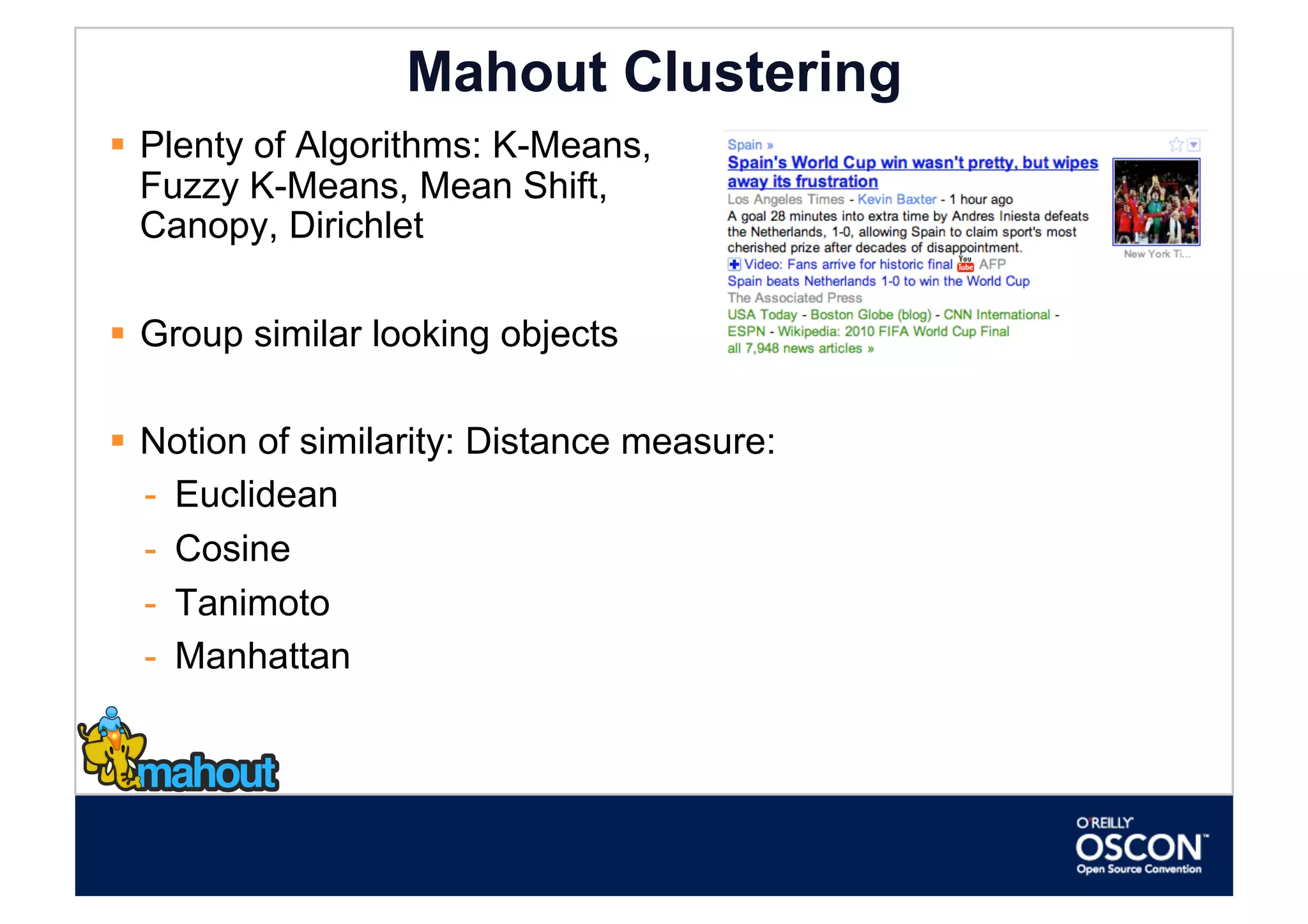Mahout Clustering
  Plenty of Algorithms: K-Means,
   Fuzzy K-Means, Mean Shift,
   Canopy, Dirichlet

  Group similar looking objects

  Notion of similarity: Distance measure:
   -  Euclidean
   -  Cosine
   -  Tanimoto
   -  Manhattan
 