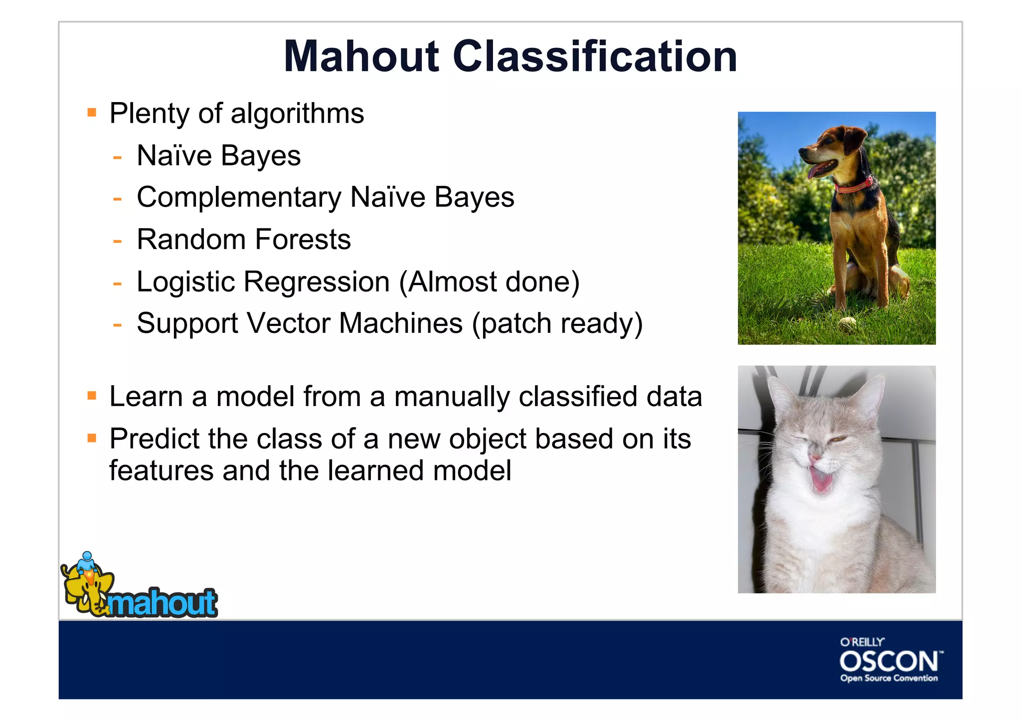 Mahout Classification
  Plenty of algorithms
   -  Naïve Bayes
   -  Complementary Naïve Bayes
   -  Random Forests
   -  Logistic Regression (Almost done)
   -  Support Vector Machines (patch ready)

  Learn a model from a manually classified data
  Predict the class of a new object based on its
   features and the learned model
 