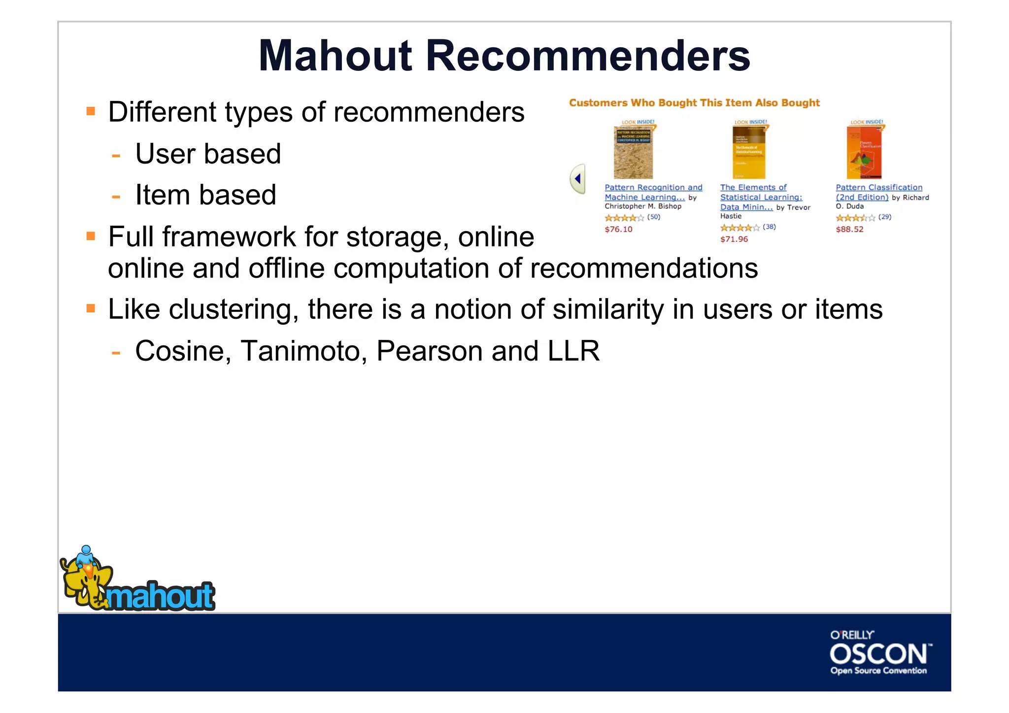 Mahout Recommenders
  Different types of recommenders
   -  User based
   -  Item based
  Full framework for storage, online
   online and offline computation of recommendations
  Like clustering, there is a notion of similarity in users or items
   -  Cosine, Tanimoto, Pearson and LLR
 