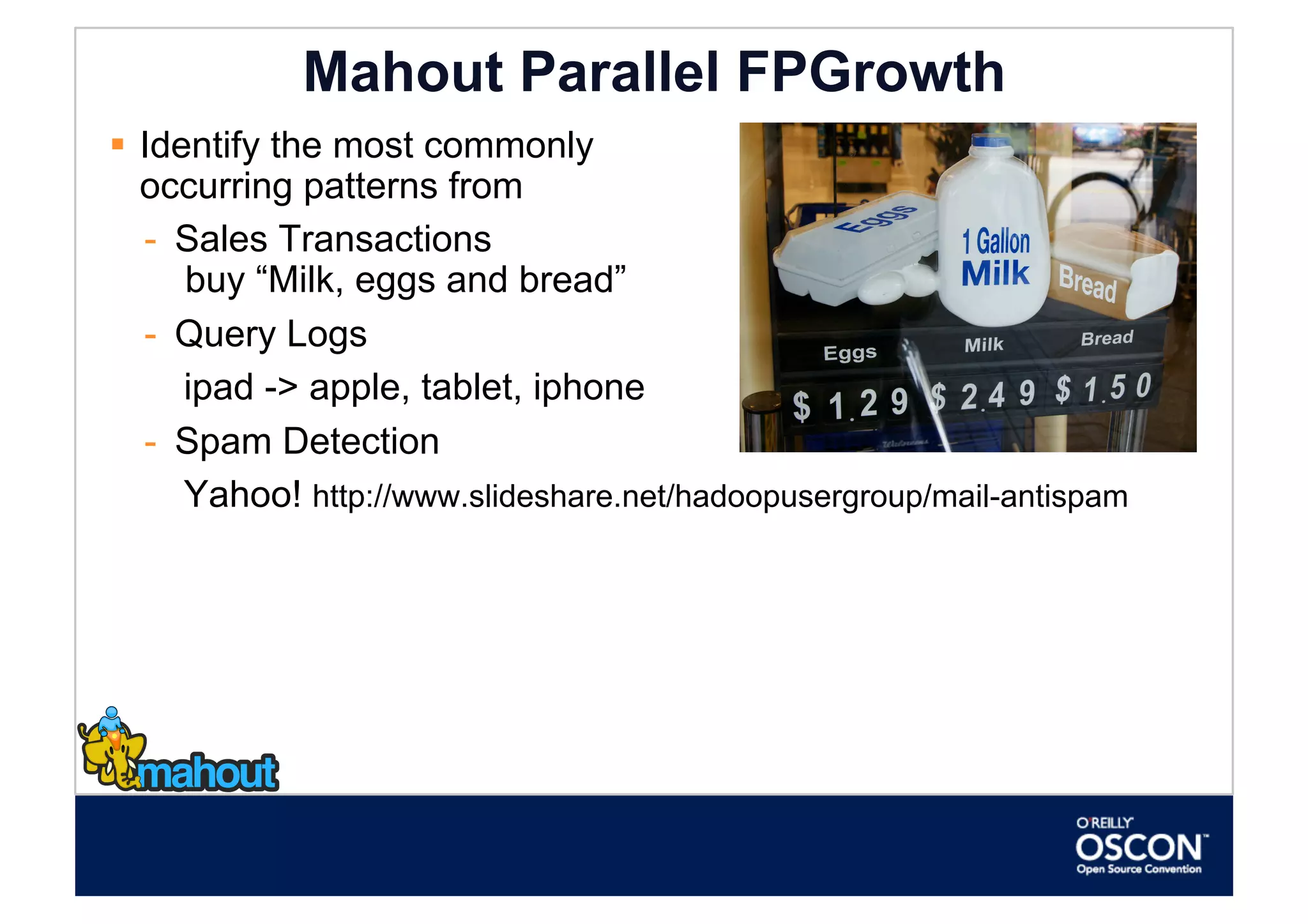 Mahout Parallel FPGrowth
  Identify the most commonly
   occurring patterns from
   -  Sales Transactions
      buy “Milk, eggs and bread”
   -  Query Logs
      ipad -> apple, tablet, iphone
   -  Spam Detection
      Yahoo! http://www.slideshare.net/hadoopusergroup/mail-antispam
 