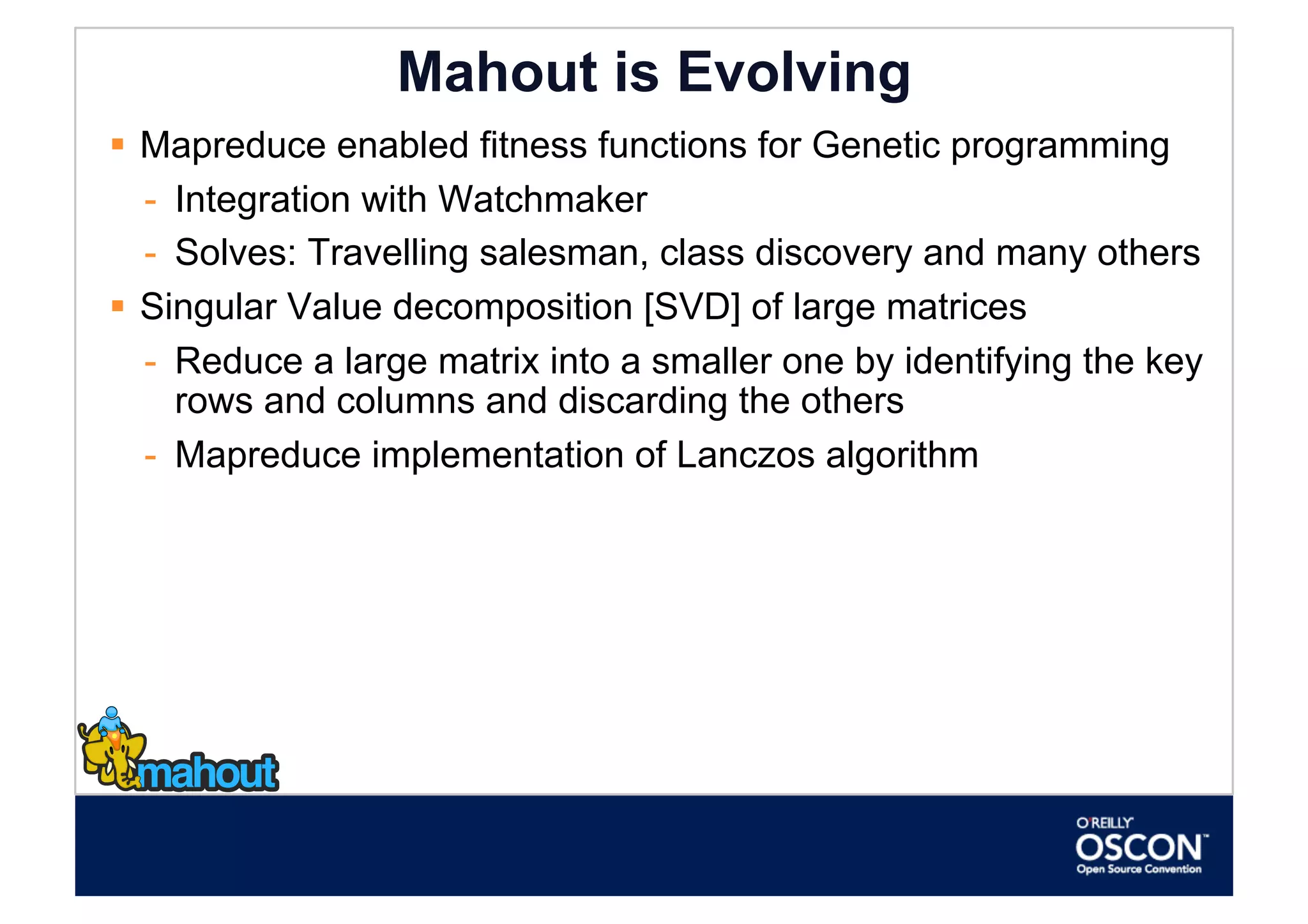 Mahout is Evolving
  Mapreduce enabled fitness functions for Genetic programming
   -  Integration with Watchmaker
   -  Solves: Travelling salesman, class discovery and many others
  Singular Value decomposition [SVD] of large matrices
   -  Reduce a large matrix into a smaller one by identifying the key
      rows and columns and discarding the others
   -  Mapreduce implementation of Lanczos algorithm
 
