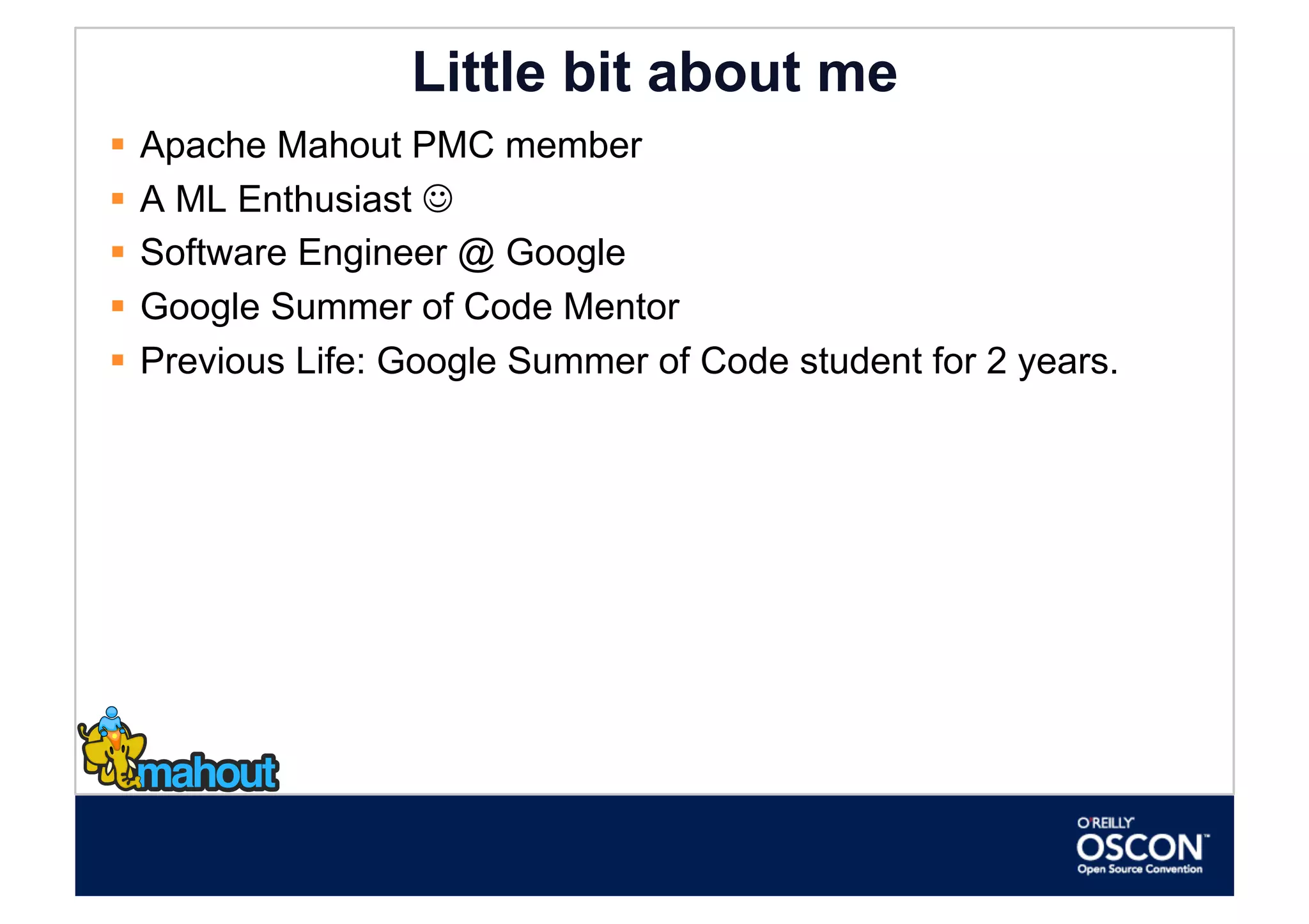 Little bit about me
  Apache Mahout PMC member
  A ML Enthusiast 
  Software Engineer @ Google
  Google Summer of Code Mentor
  Previous Life: Google Summer of Code student for 2 years.
 