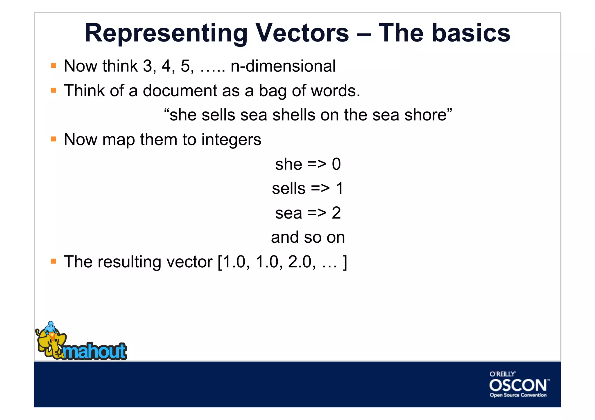 Representing Vectors – The basics
  Now think 3, 4, 5, ….. n-dimensional
  Think of a document as a bag of words.
                “she sells sea shells on the sea shore”
  Now map them to integers
                                 she => 0
                                sells => 1
                                 sea => 2
                                and so on
  The resulting vector [1.0, 1.0, 2.0, … ]
 
