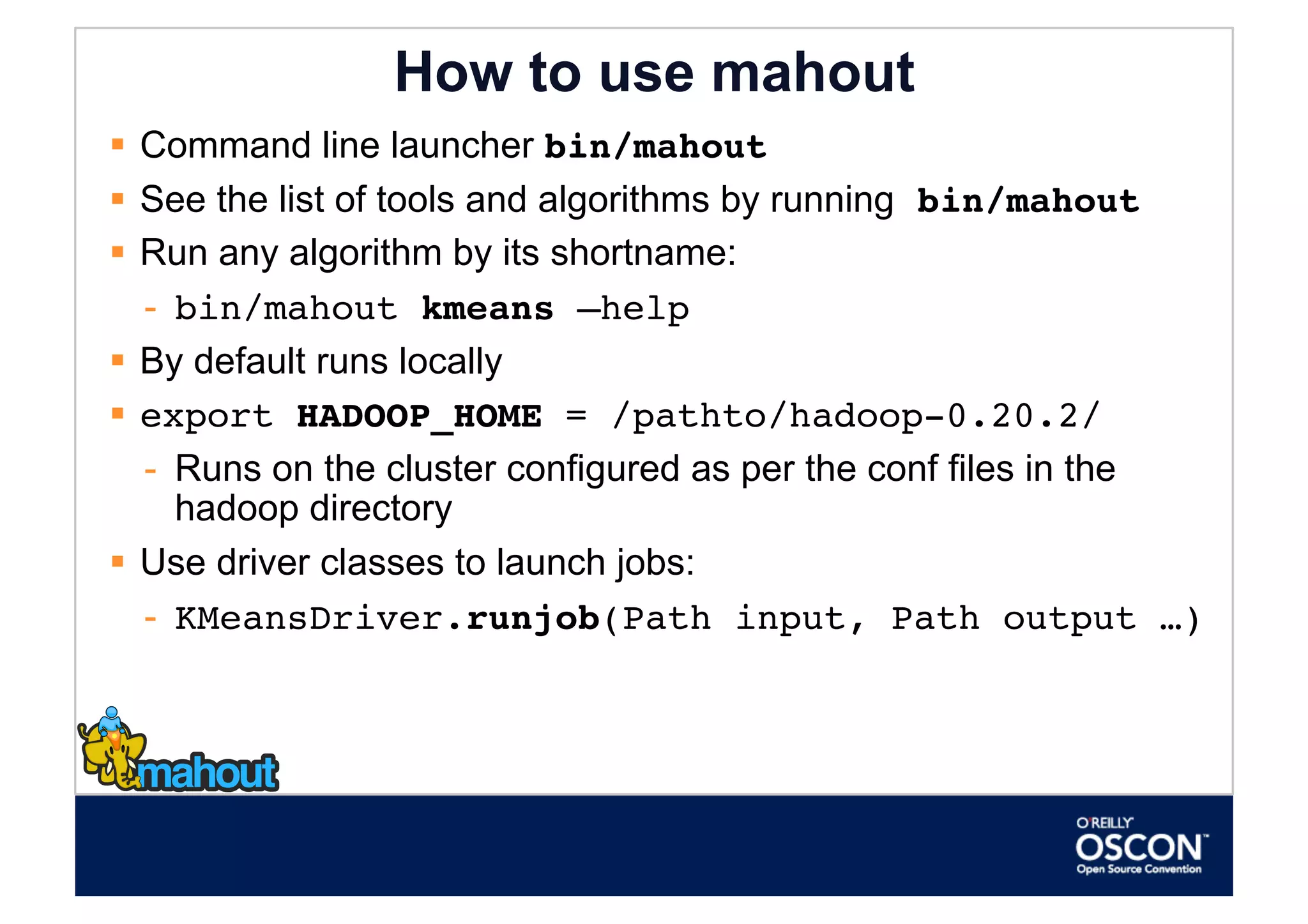 How to use mahout
  Command line launcher bin/mahout
  See the list of tools and algorithms by running bin/mahout
  Run any algorithm by its shortname:
   -  bin/mahout kmeans –help
  By default runs locally
  export HADOOP_HOME = /pathto/hadoop-0.20.2/
   -  Runs on the cluster configured as per the conf files in the
      hadoop directory
  Use driver classes to launch jobs:
   -  KMeansDriver.runjob(Path input, Path output …)              
 