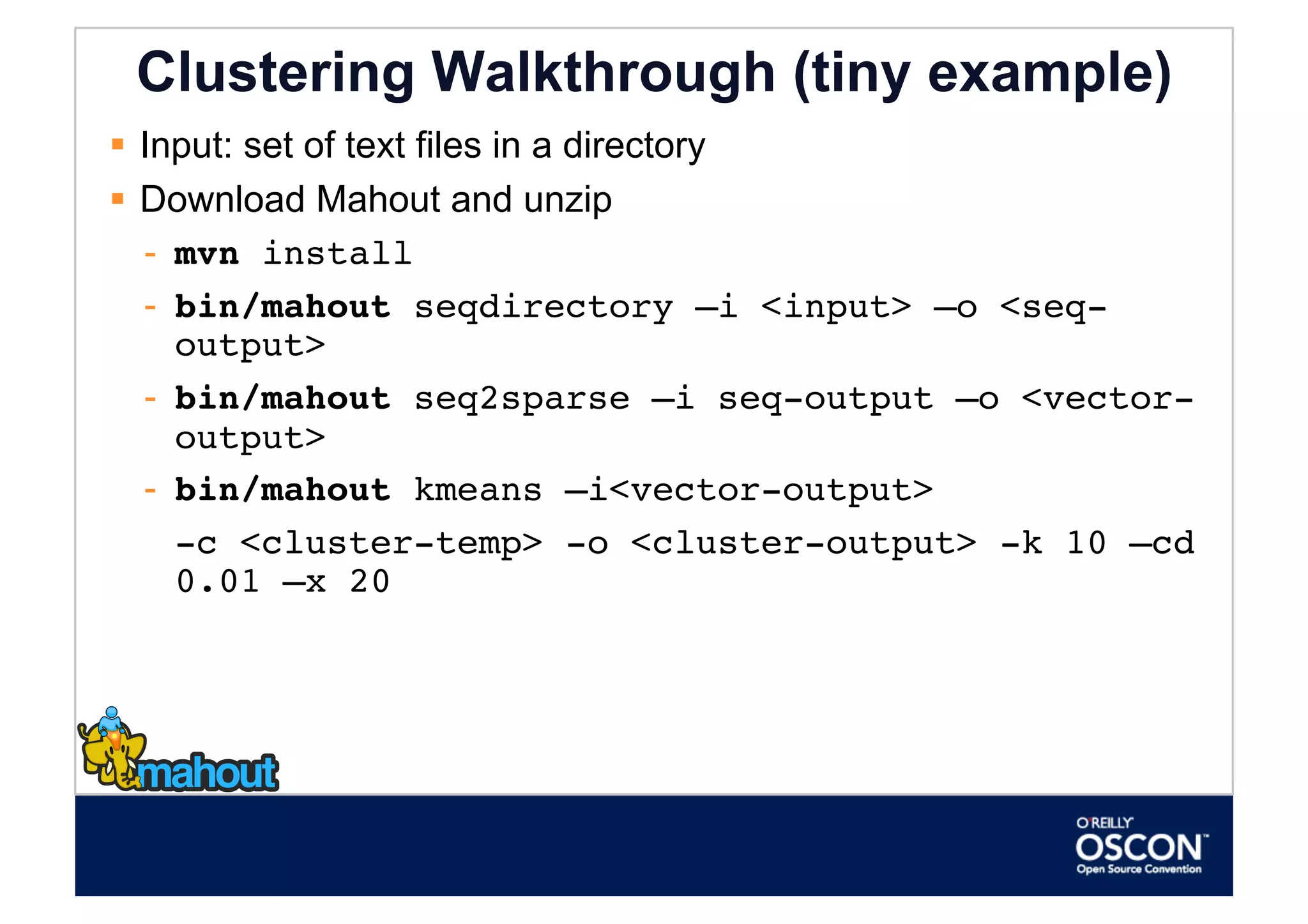 Clustering Walkthrough (tiny example)
  Input: set of text files in a directory
  Download Mahout and unzip
   -  mvn install
   -  bin/mahout seqdirectory –i <input> –o <seq-
      output>
   -  bin/mahout seq2sparse –i seq-output –o <vector-
      output>
   -  bin/mahout kmeans –i<vector-output>
    
-c <cluster-temp> -o <cluster-output> -k 10 –cd
      0.01 –x 20 
 