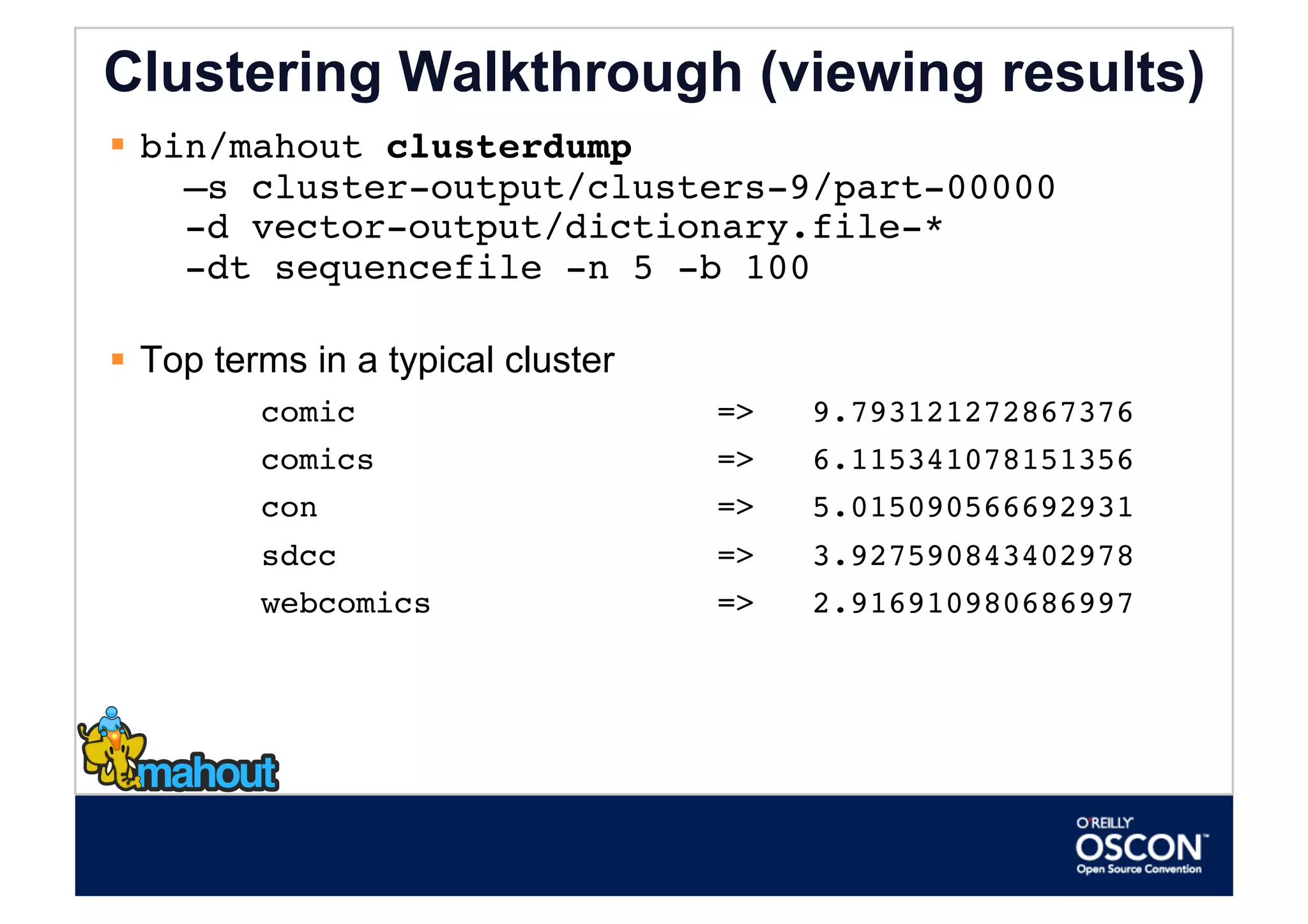 Clustering Walkthrough (viewing results)
  bin/mahout clusterdump  
     –s cluster-output/clusters-9/part-00000             
     -d vector-output/dictionary.file-*  
     -dt sequencefile -n 5 -b 100 

  Top terms in a typical cluster
         comic                      =>   9.793121272867376
         comics                     =>   6.115341078151356
         con                        =>   5.015090566692931
         sdcc                       =>   3.927590843402978
         webcomics                  =>   2.916910980686997
 