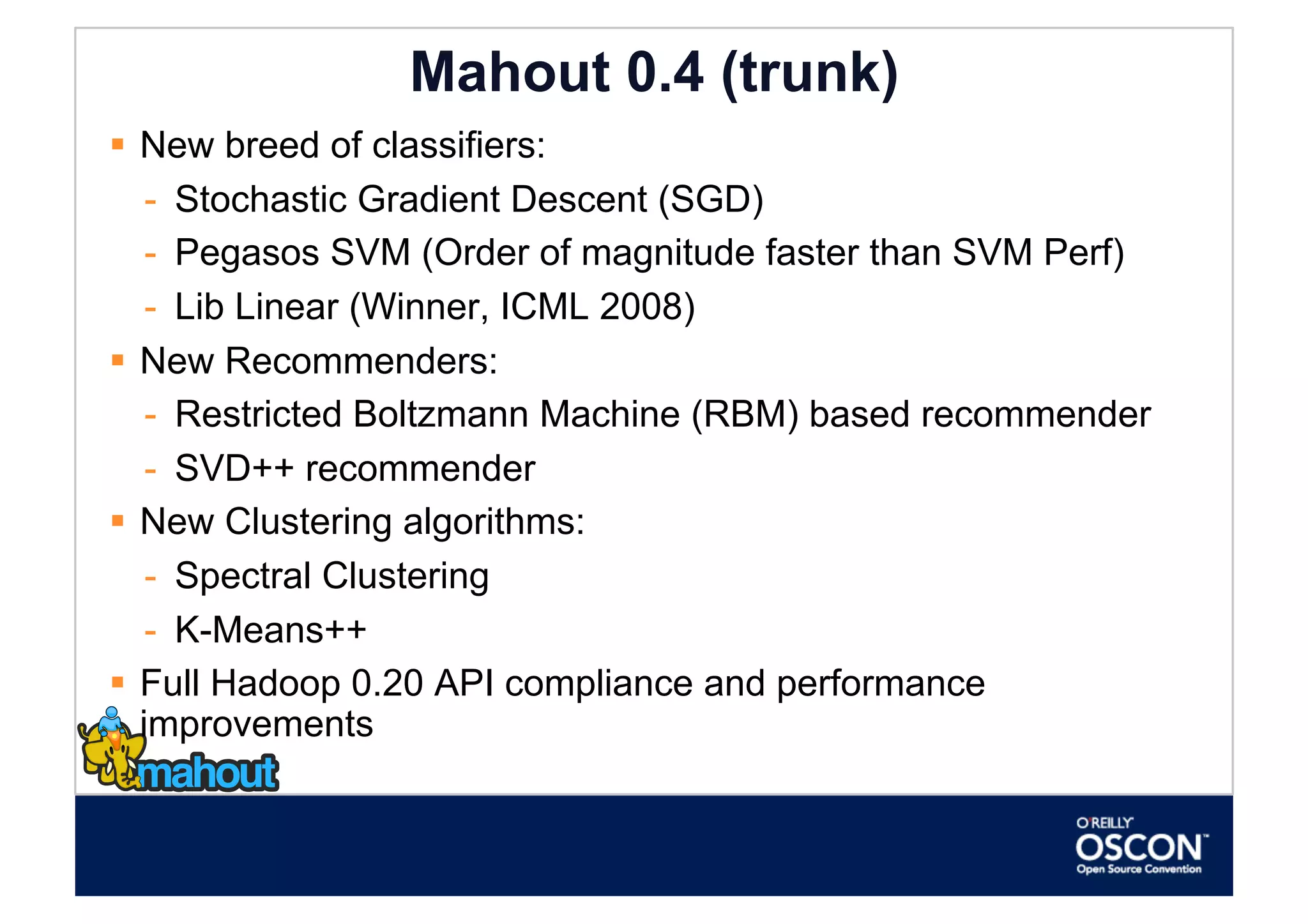 Mahout 0.4 (trunk)
  New breed of classifiers:
    -  Stochastic Gradient Descent (SGD)
    -  Pegasos SVM (Order of magnitude faster than SVM Perf)
    -  Lib Linear (Winner, ICML 2008)
  New Recommenders:
    -  Restricted Boltzmann Machine (RBM) based recommender
    -  SVD++ recommender
  New Clustering algorithms:
    -  Spectral Clustering
    -  K-Means++
  Full Hadoop 0.20 API compliance and performance
   improvements
 