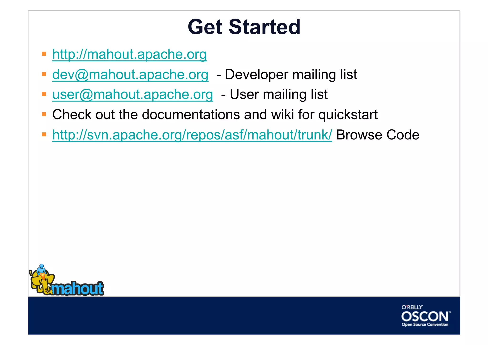 Get Started
  http://mahout.apache.org
  dev@mahout.apache.org - Developer mailing list
  user@mahout.apache.org - User mailing list
  Check out the documentations and wiki for quickstart
  http://svn.apache.org/repos/asf/mahout/trunk/ Browse Code
 