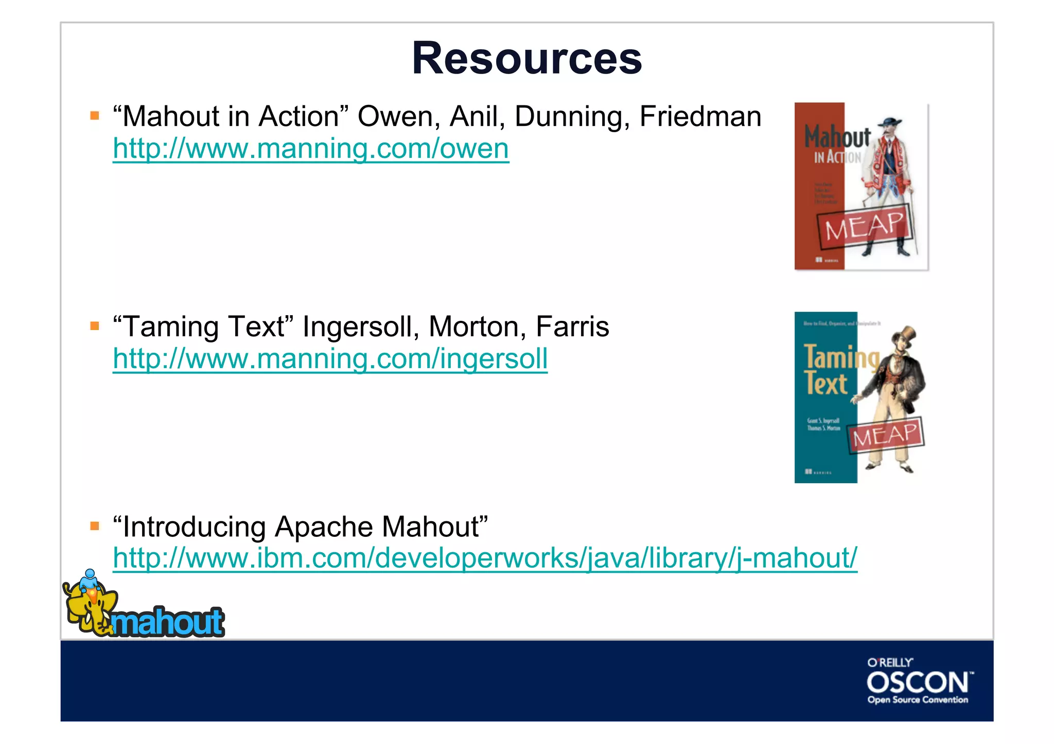 Resources
  “Mahout in Action” Owen, Anil, Dunning, Friedman
   http://www.manning.com/owen




  “Taming Text” Ingersoll, Morton, Farris
   http://www.manning.com/ingersoll




  “Introducing Apache Mahout”
   http://www.ibm.com/developerworks/java/library/j-mahout/
 