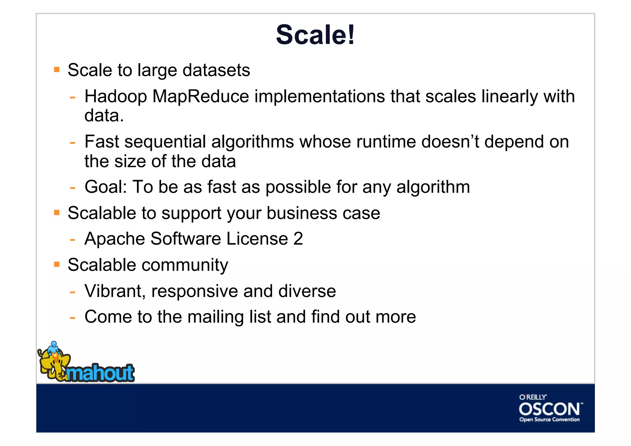 Scale!
  Scale to large datasets
   -  Hadoop MapReduce implementations that scales linearly with
      data.
   -  Fast sequential algorithms whose runtime doesn’t depend on
      the size of the data
   -  Goal: To be as fast as possible for any algorithm
  Scalable to support your business case
   -  Apache Software License 2
  Scalable community
   -  Vibrant, responsive and diverse
   -  Come to the mailing list and find out more
 