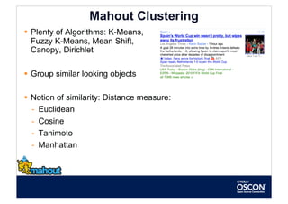 Mahout Clustering
  Plenty of Algorithms: K-Means,
   Fuzzy K-Means, Mean Shift,
   Canopy, Dirichlet

  Group similar looking objects

  Notion of similarity: Distance measure:
   -  Euclidean
   -  Cosine
   -  Tanimoto
   -  Manhattan
 