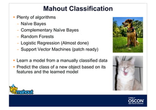 Mahout Classification
  Plenty of algorithms
   -  Naïve Bayes
   -  Complementary Naïve Bayes
   -  Random Forests
   -  Logistic Regression (Almost done)
   -  Support Vector Machines (patch ready)

  Learn a model from a manually classified data
  Predict the class of a new object based on its
   features and the learned model
 