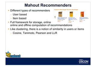 Mahout Recommenders
  Different types of recommenders
   -  User based
   -  Item based
  Full framework for storage, online
   online and offline computation of recommendations
  Like clustering, there is a notion of similarity in users or items
   -  Cosine, Tanimoto, Pearson and LLR
 