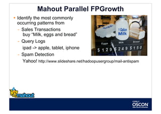 Mahout Parallel FPGrowth
  Identify the most commonly
   occurring patterns from
   -  Sales Transactions
      buy “Milk, eggs and bread”
   -  Query Logs
      ipad -> apple, tablet, iphone
   -  Spam Detection
      Yahoo! http://www.slideshare.net/hadoopusergroup/mail-antispam
 