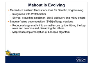 Mahout is Evolving
  Mapreduce enabled fitness functions for Genetic programming
   -  Integration with Watchmaker
   -  Solves: Travelling salesman, class discovery and many others
  Singular Value decomposition [SVD] of large matrices
   -  Reduce a large matrix into a smaller one by identifying the key
      rows and columns and discarding the others
   -  Mapreduce implementation of Lanczos algorithm
 