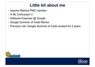 Little bit about me
  Apache Mahout PMC member
  A ML Enthusiast 
  Software Engineer @ Google
  Google Summer of Code Mentor
  Previous Life: Google Summer of Code student for 2 years.
 