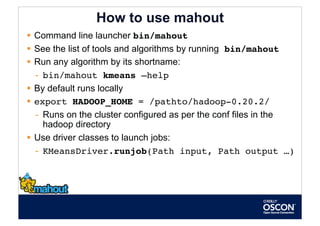 How to use mahout
  Command line launcher bin/mahout
  See the list of tools and algorithms by running bin/mahout
  Run any algorithm by its shortname:
   -  bin/mahout kmeans –help
  By default runs locally
  export HADOOP_HOME = /pathto/hadoop-0.20.2/
   -  Runs on the cluster configured as per the conf files in the
      hadoop directory
  Use driver classes to launch jobs:
   -  KMeansDriver.runjob(Path input, Path output …)              
 
