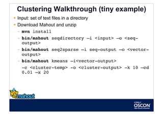 Clustering Walkthrough (tiny example)
  Input: set of text files in a directory
  Download Mahout and unzip
   -  mvn install
   -  bin/mahout seqdirectory –i <input> –o <seq-
      output>
   -  bin/mahout seq2sparse –i seq-output –o <vector-
      output>
   -  bin/mahout kmeans –i<vector-output>
    
-c <cluster-temp> -o <cluster-output> -k 10 –cd
      0.01 –x 20 
 