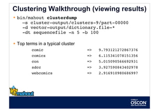 Clustering Walkthrough (viewing results)
  bin/mahout clusterdump  
     –s cluster-output/clusters-9/part-00000             
     -d vector-output/dictionary.file-*  
     -dt sequencefile -n 5 -b 100 

  Top terms in a typical cluster
         comic                      =>   9.793121272867376
         comics                     =>   6.115341078151356
         con                        =>   5.015090566692931
         sdcc                       =>   3.927590843402978
         webcomics                  =>   2.916910980686997
 