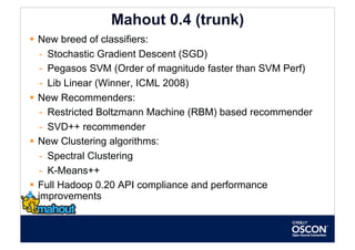 Mahout 0.4 (trunk)
  New breed of classifiers:
    -  Stochastic Gradient Descent (SGD)
    -  Pegasos SVM (Order of magnitude faster than SVM Perf)
    -  Lib Linear (Winner, ICML 2008)
  New Recommenders:
    -  Restricted Boltzmann Machine (RBM) based recommender
    -  SVD++ recommender
  New Clustering algorithms:
    -  Spectral Clustering
    -  K-Means++
  Full Hadoop 0.20 API compliance and performance
   improvements
 