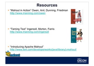 Resources
  “Mahout in Action” Owen, Anil, Dunning, Friedman
   http://www.manning.com/owen




  “Taming Text” Ingersoll, Morton, Farris
   http://www.manning.com/ingersoll




  “Introducing Apache Mahout”
   http://www.ibm.com/developerworks/java/library/j-mahout/
 