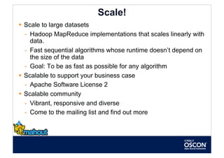 Scale!
  Scale to large datasets
   -  Hadoop MapReduce implementations that scales linearly with
      data.
   -  Fast sequential algorithms whose runtime doesn’t depend on
      the size of the data
   -  Goal: To be as fast as possible for any algorithm
  Scalable to support your business case
   -  Apache Software License 2
  Scalable community
   -  Vibrant, responsive and diverse
   -  Come to the mailing list and find out more
 