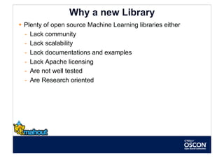Why a new Library
  Plenty of open source Machine Learning libraries either
   -  Lack community
   -  Lack scalability
   -  Lack documentations and examples
   -  Lack Apache licensing
   -  Are not well tested
   -  Are Research oriented
 