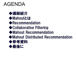 AGENDA
 ◆講師紹介
 ◆Mahoutとは
 ◆Recommendation
 ◆Collaborative Filtering
 ◆Mahout Recommendation
 ◆Mahout Distributed Recommend...