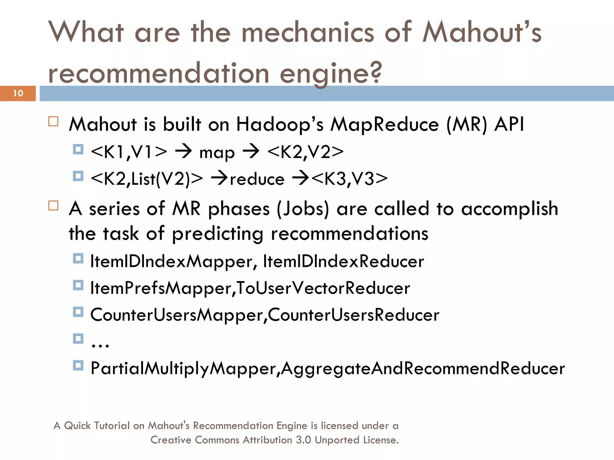 What are the mechanics of Mahout’s recommendation engine? Mahout is built on Hadoop’s MapReduce (MR) API <K1,V1>    map    <K2,V2> <K2,List(V2)>   reduce   <K3,V3> A series of MR phases (Jobs) are called to accomplish the task of predicting recommendations ItemIDIndexMapper, ItemIDIndexReducer ItemPrefsMapper,ToUserVectorReducer CounterUsersMapper,CounterUsersReducer … PartialMultiplyMapper,AggregateAndRecommendReducer A Quick Tutorial on Mahout's Recommendation Engine is licensed under a Creative Commons Attribution 3.0 Unported License. 