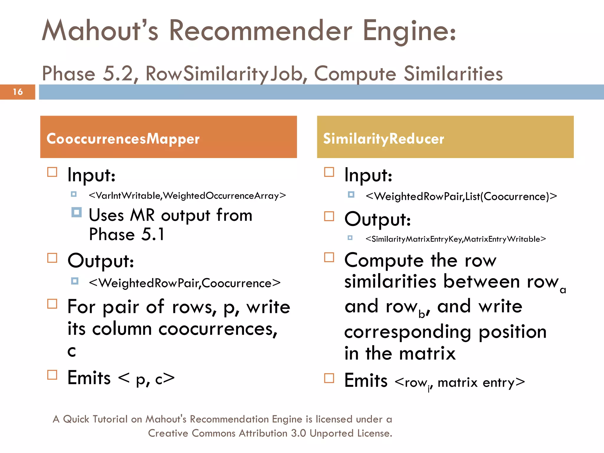 Mahout’s Recommender Engine: Phase 5.2, RowSimilarityJob, Compute Similarities   Input:  <VarIntWritable,WeightedOccurrenceArray> Uses MR output from Phase 5.1 Output:  <WeightedRowPair,Coocurrence> For pair of rows, p, write its column coocurrences, c Emits  <  p ,  c > Input: <WeightedRowPair,List(Coocurrence)> Output: <SimilarityMatrixEntryKey,MatrixEntryWritable> Compute the row similarities between row a  and row b , and write corresponding position in the matrix Emits  <row j , matrix entry> CooccurrencesMapper SimilarityReducer A Quick Tutorial on Mahout's Recommendation Engine is licensed under a Creative Commons Attribution 3.0 Unported License. 