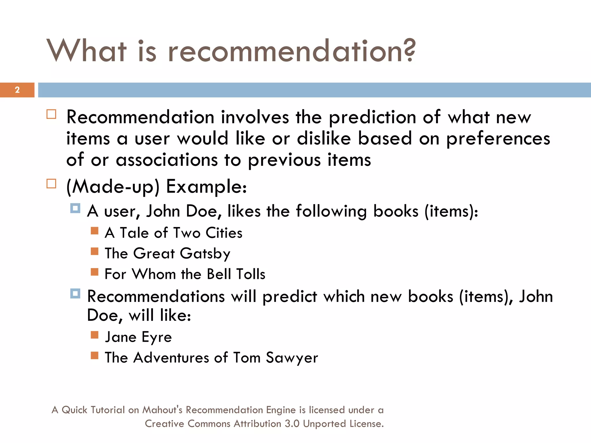 What is recommendation? Recommendation involves the prediction of what new items a user would like or dislike based on preferences of or associations to previous items (Made-up) Example: A user, John Doe, likes the following books (items): A Tale of Two Cities The Great Gatsby For Whom the Bell Tolls Recommendations will predict which new books (items), John Doe, will like: Jane Eyre The Adventures of Tom Sawyer A Quick Tutorial on Mahout's Recommendation Engine is licensed under a Creative Commons Attribution 3.0 Unported License. 