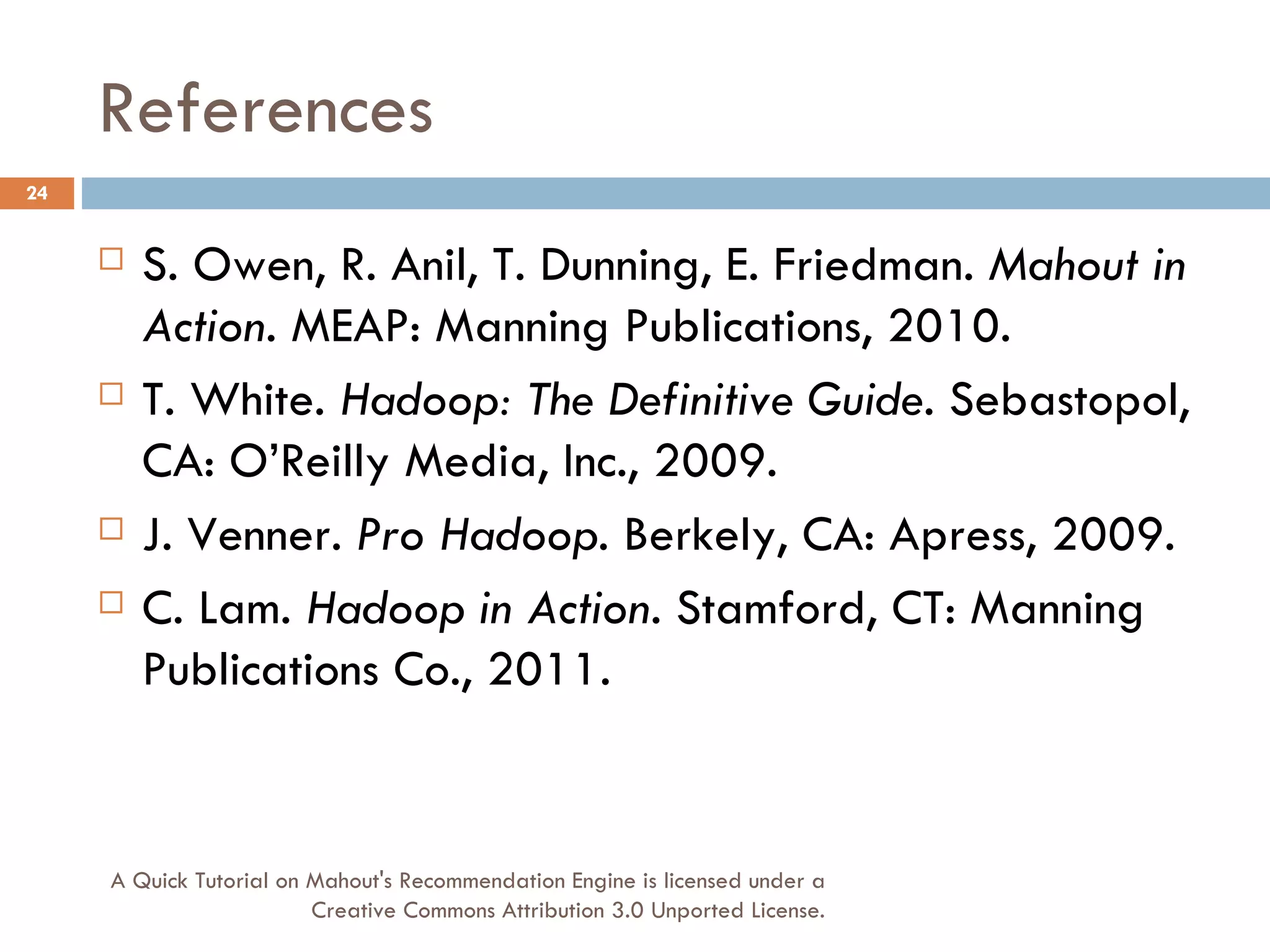References S. Owen, R. Anil, T. Dunning, E. Friedman.  Mahout in Action . MEAP: Manning Publications, 2010. T. White.  Hadoop: The Definitive Guide . Sebastopol, CA: O’Reilly Media, Inc., 2009. J. Venner.  Pro Hadoop . Berkely, CA: Apress, 2009. C. Lam.  Hadoop in Action . Stamford, CT: Manning Publications Co., 2011. A Quick Tutorial on Mahout's Recommendation Engine is licensed under a Creative Commons Attribution 3.0 Unported License. 