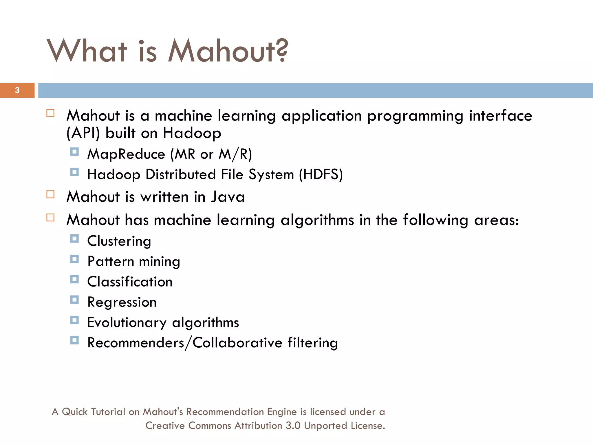 What is Mahout? Mahout is a machine learning application programming interface (API) built on Hadoop MapReduce (MR or M/R) Hadoop Distributed File System (HDFS) Mahout is written in Java Mahout has machine learning algorithms in the following areas: Clustering Pattern mining Classification Regression Evolutionary algorithms Recommenders/Collaborative filtering A Quick Tutorial on Mahout's Recommendation Engine is licensed under a Creative Commons Attribution 3.0 Unported License. 