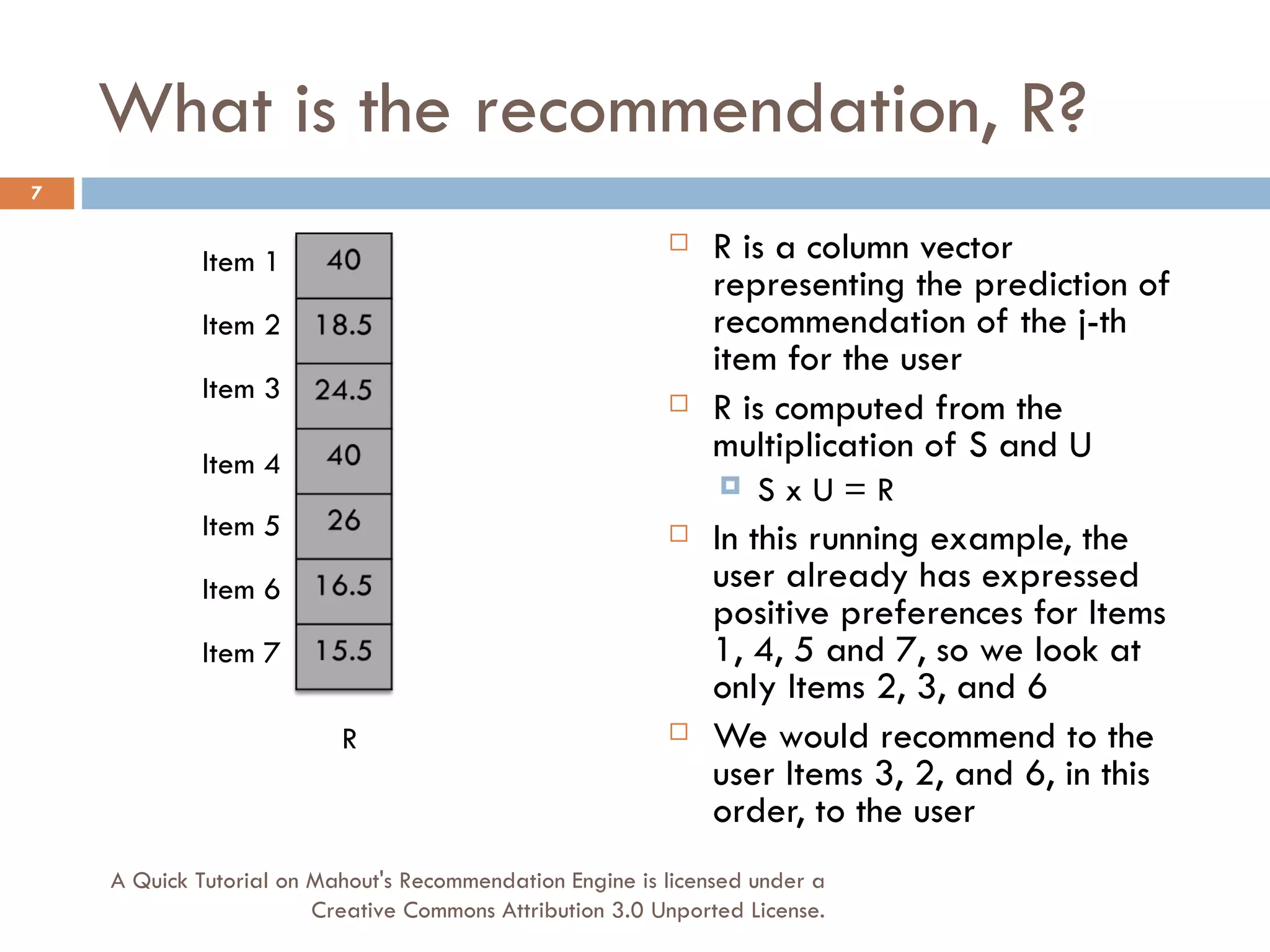 What is the recommendation, R? R is a column vector representing the prediction of recommendation of the j-th item for the user R is computed from the multiplication of S and U S x U = R In this running example, the user already has expressed positive preferences for Items 1, 4, 5 and 7, so we look at only Items 2, 3, and 6 We would recommend to the user Items 3, 2, and 6, in this order, to the user R Item 1 Item 2 Item 3 Item 4 Item 5 Item 6 Item 7 A Quick Tutorial on Mahout's Recommendation Engine is licensed under a Creative Commons Attribution 3.0 Unported License. 