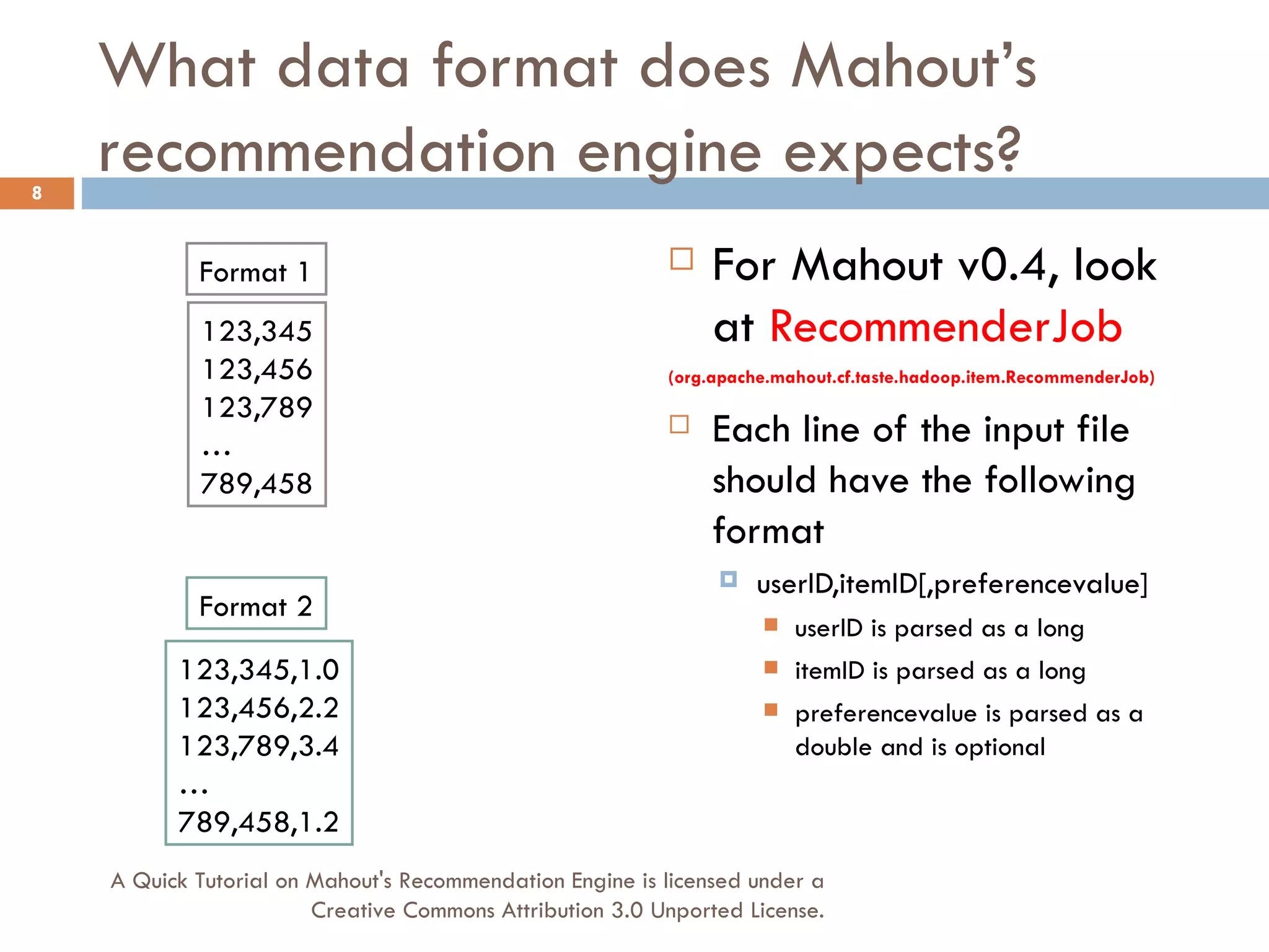 What data format does Mahout’s recommendation engine expects? For Mahout v0.4, look at  RecommenderJob   (org.apache.mahout.cf.taste.hadoop.item.RecommenderJob) Each line of the input file should have the following format userID,itemID[,preferencevalue] userID is parsed as a long itemID is parsed as a long preferencevalue is parsed as a double and is optional Format 1 123,345 123,456 123,789 … 789,458 Format 2 123,345,1.0 123,456,2.2 123,789,3.4 … 789,458,1.2 A Quick Tutorial on Mahout's Recommendation Engine is licensed under a Creative Commons Attribution 3.0 Unported License. 