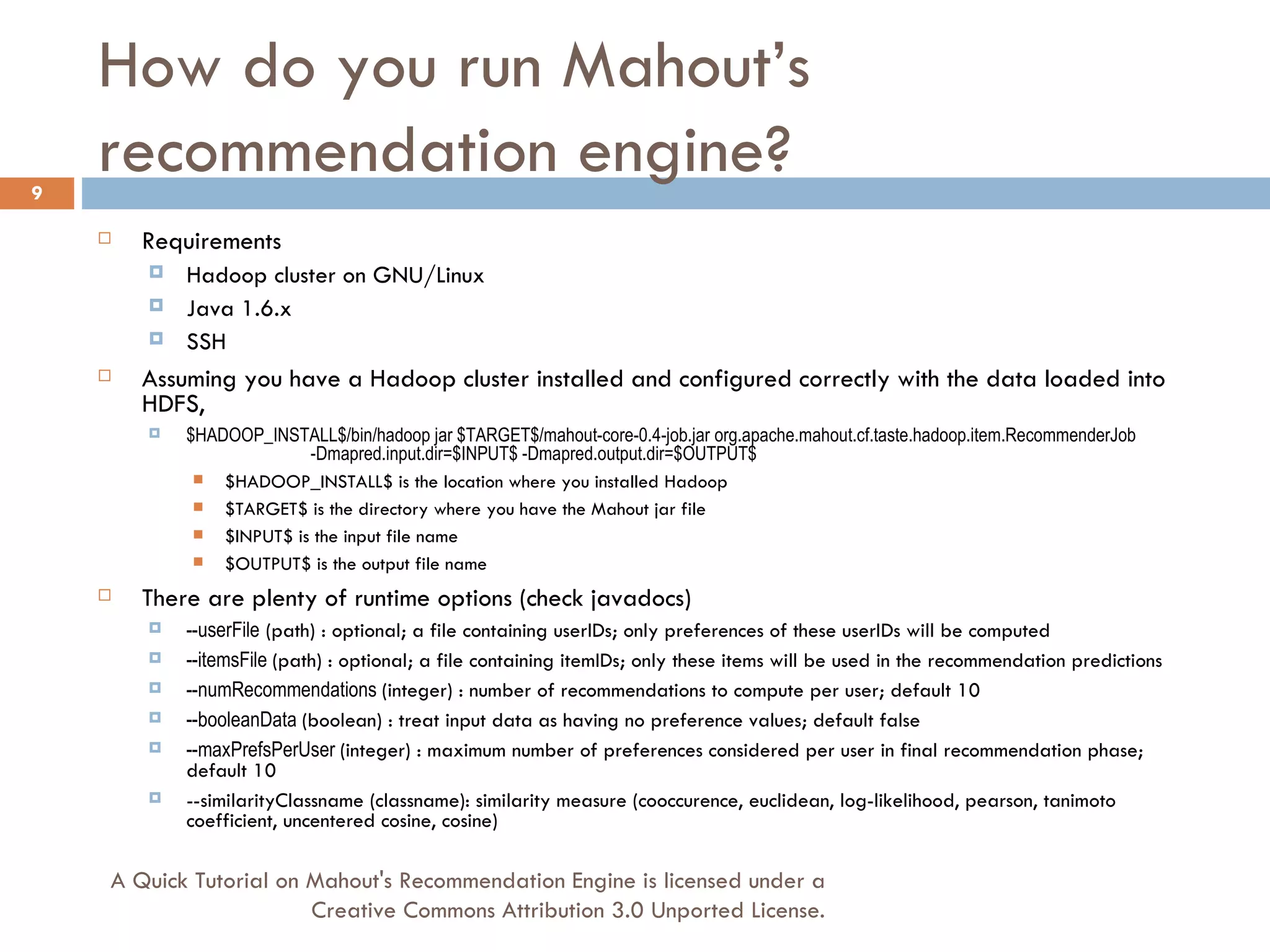 How do you run Mahout’s recommendation engine? Requirements Hadoop cluster on GNU/Linux Java 1.6.x SSH Assuming you have a Hadoop cluster installed and configured correctly with the data loaded into HDFS, $HADOOP_INSTALL$/bin/hadoop jar $TARGET$/mahout-core-0.4-job.jar org.apache.mahout.cf.taste.hadoop.item.RecommenderJob  -Dmapred.input.dir=$INPUT$ -Dmapred.output.dir=$OUTPUT$ $HADOOP_INSTALL$ is the location where you installed Hadoop $TARGET$ is the directory where you have the Mahout jar file $INPUT$ is the input file name $OUTPUT$ is the output file name There are plenty of runtime options (check javadocs) --userFile  (path) : optional; a file containing userIDs; only preferences of these userIDs will be computed --itemsFile  (path) : optional; a file containing itemIDs; only these items will be used in the recommendation predictions --numRecommendations  (integer) : number of recommendations to compute per user; default 10 --booleanData  (boolean) : treat input data as having no preference values; default false --maxPrefsPerUser  (integer) : maximum number of preferences considered per user in final recommendation phase; default 10 --similarityClassname (classname): similarity measure (cooccurence, euclidean, log-likelihood, pearson, tanimoto coefficient, uncentered cosine, cosine) A Quick Tutorial on Mahout's Recommendation Engine is licensed under a Creative Commons Attribution 3.0 Unported License. 