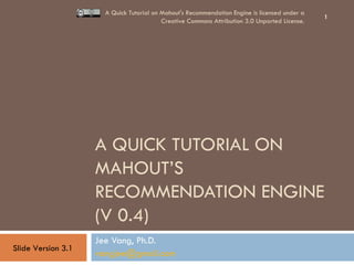 A QUICK TUTORIAL ON MAHOUT’S RECOMMENDATION ENGINE (V 0.4) Jee Vang, Ph.D. [email_address]   A Quick Tutorial on Mahout's Recommendation Engine is licensed under a Creative Commons Attribution 3.0 Unported License. Slide Version 3.1 
