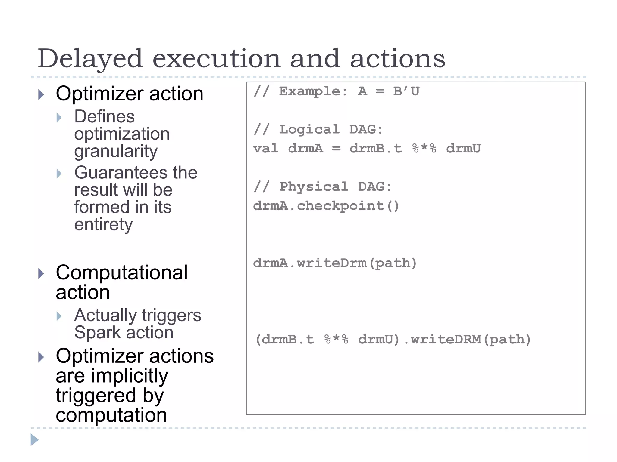 Delayed execution and actions
 Optimizer action
 Defines
optimization
granularity
 Guarantees the
result will be
formed in its
entirety
 Computational
action
 Actually triggers
Spark action
 Optimizer actions
are implicitly
triggered by
computation
// Example: A = B’U
// Logical DAG:
val drmA = drmB.t %*% drmU
// Physical DAG:
drmA.checkpoint()
drmA.writeDrm(path)
(drmB.t %*% drmU).writeDRM(path)
 