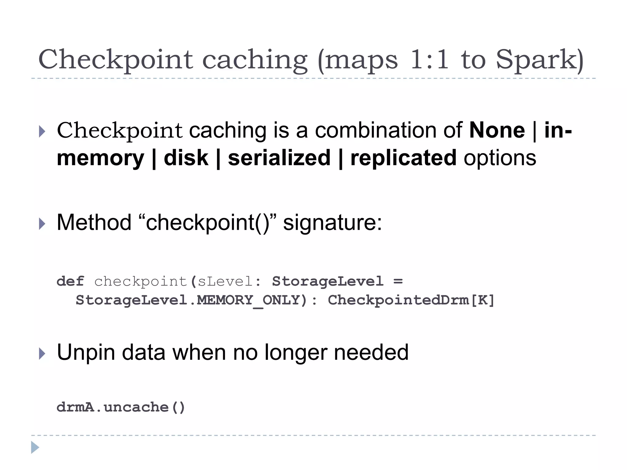 Checkpoint caching (maps 1:1 to Spark)
 Checkpoint caching is a combination of None | in-
memory | disk | serialized | replicated options
 Method “checkpoint()” signature:
def checkpoint(sLevel: StorageLevel =
StorageLevel.MEMORY_ONLY): CheckpointedDrm[K]
 Unpin data when no longer needed
drmA.uncache()
 