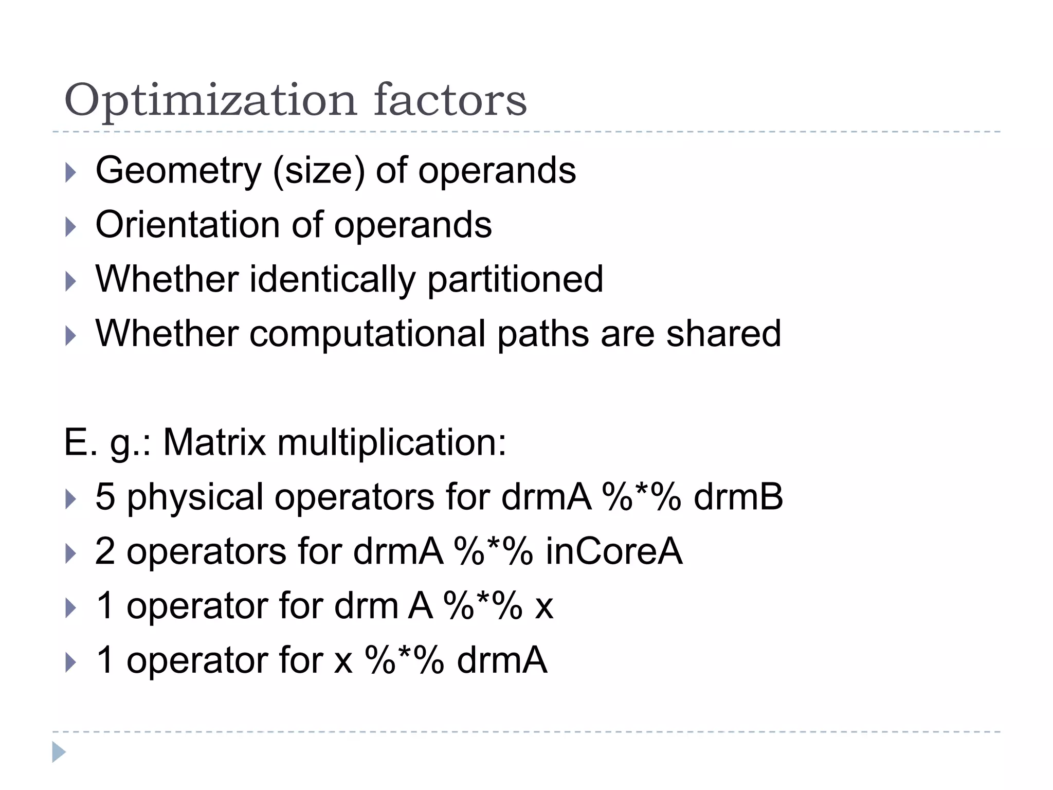 Optimization factors
 Geometry (size) of operands
 Orientation of operands
 Whether identically partitioned
 Whether computational paths are shared
E. g.: Matrix multiplication:
 5 physical operators for drmA %*% drmB
 2 operators for drmA %*% inCoreA
 1 operator for drm A %*% x
 1 operator for x %*% drmA
 