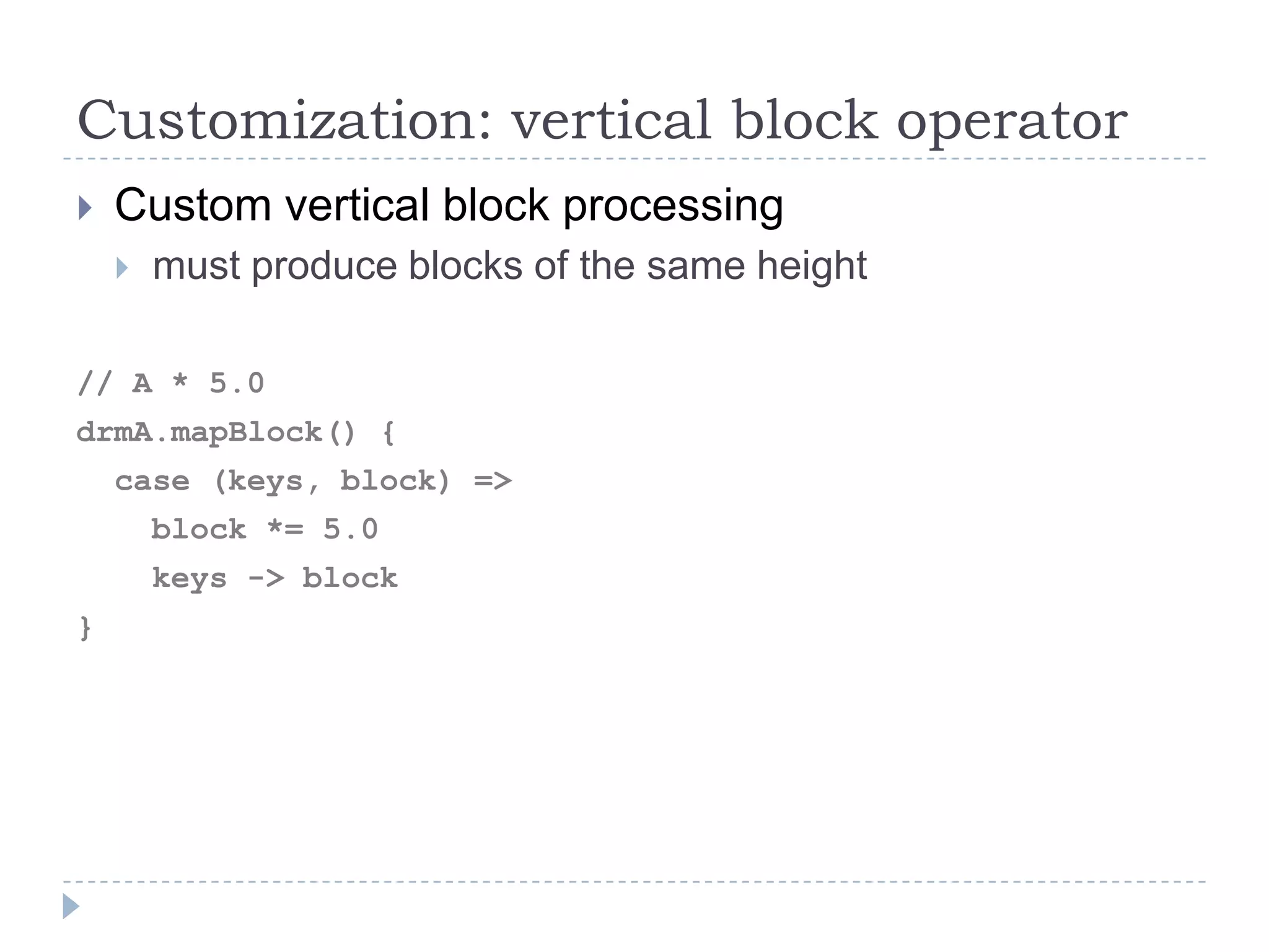 Customization: vertical block operator
 Custom vertical block processing
 must produce blocks of the same height
// A * 5.0
drmA.mapBlock() {
case (keys, block) =>
block *= 5.0
keys -> block
}
 