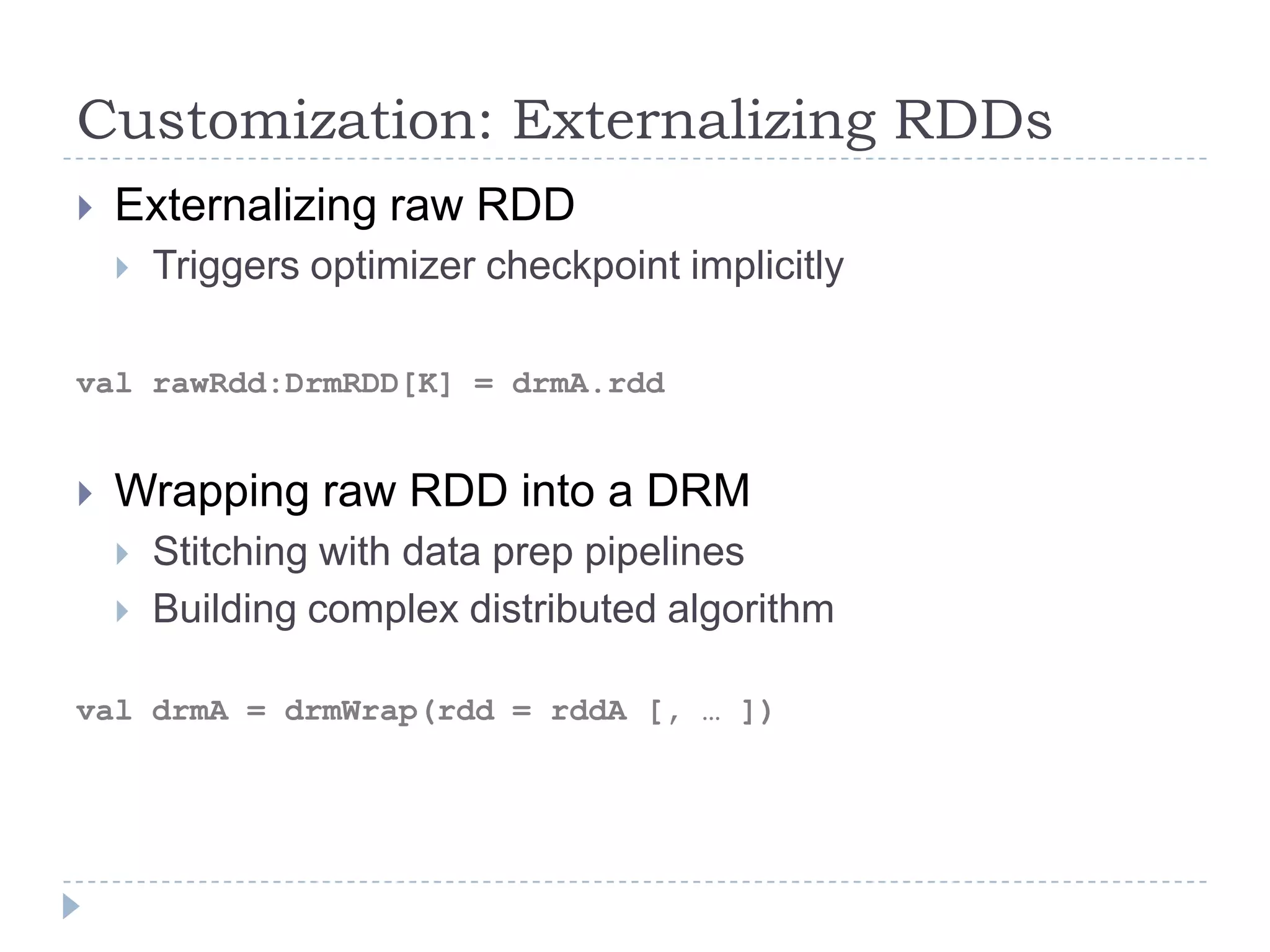 Customization: Externalizing RDDs
 Externalizing raw RDD
 Triggers optimizer checkpoint implicitly
val rawRdd:DrmRDD[K] = drmA.rdd
 Wrapping raw RDD into a DRM
 Stitching with data prep pipelines
 Building complex distributed algorithm
val drmA = drmWrap(rdd = rddA [, … ])
 