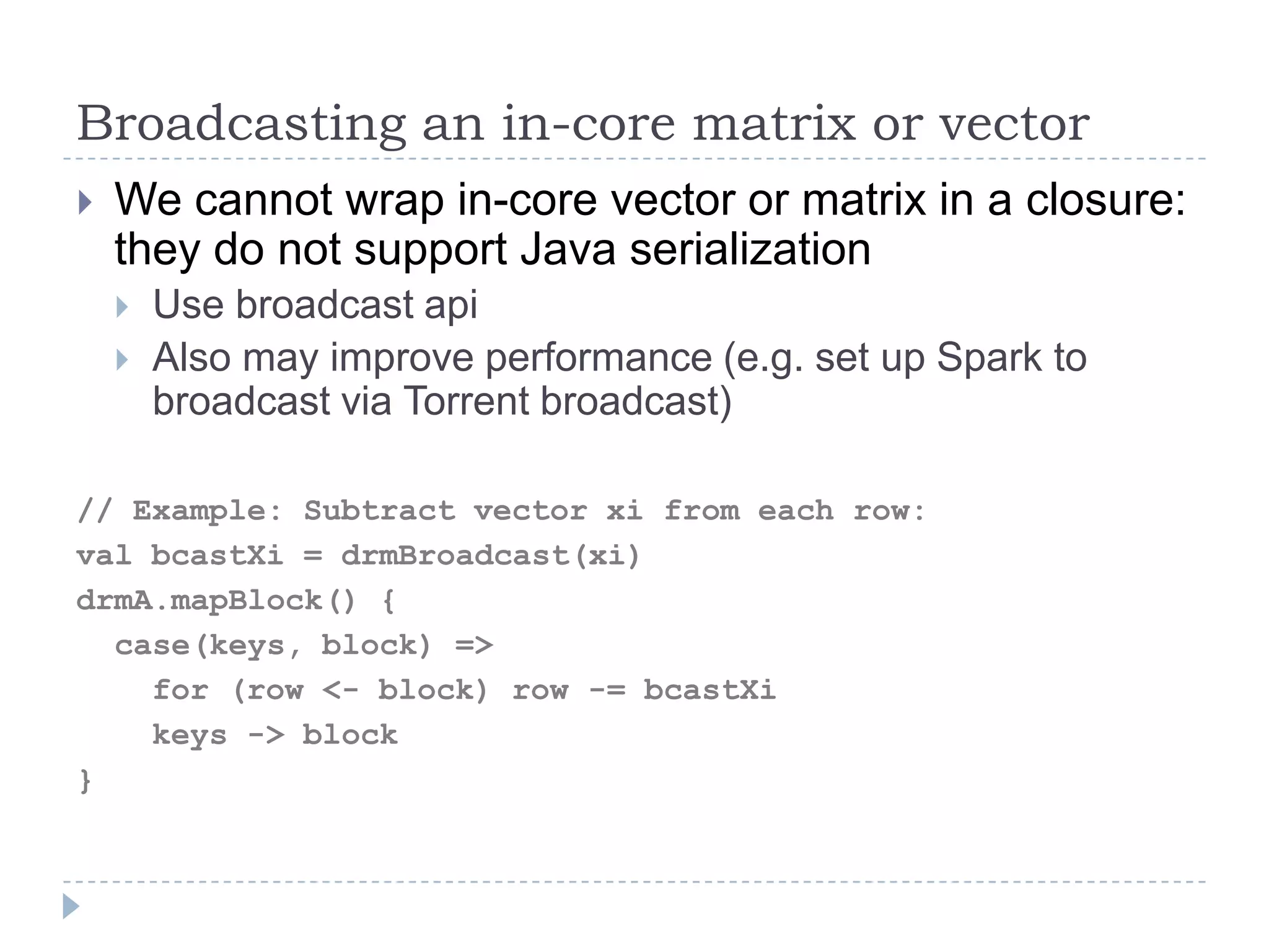 Broadcasting an in-core matrix or vector
 We cannot wrap in-core vector or matrix in a closure:
they do not support Java serialization
 Use broadcast api
 Also may improve performance (e.g. set up Spark to
broadcast via Torrent broadcast)
// Example: Subtract vector xi from each row:
val bcastXi = drmBroadcast(xi)
drmA.mapBlock() {
case(keys, block) =>
for (row <- block) row -= bcastXi
keys -> block
}
 