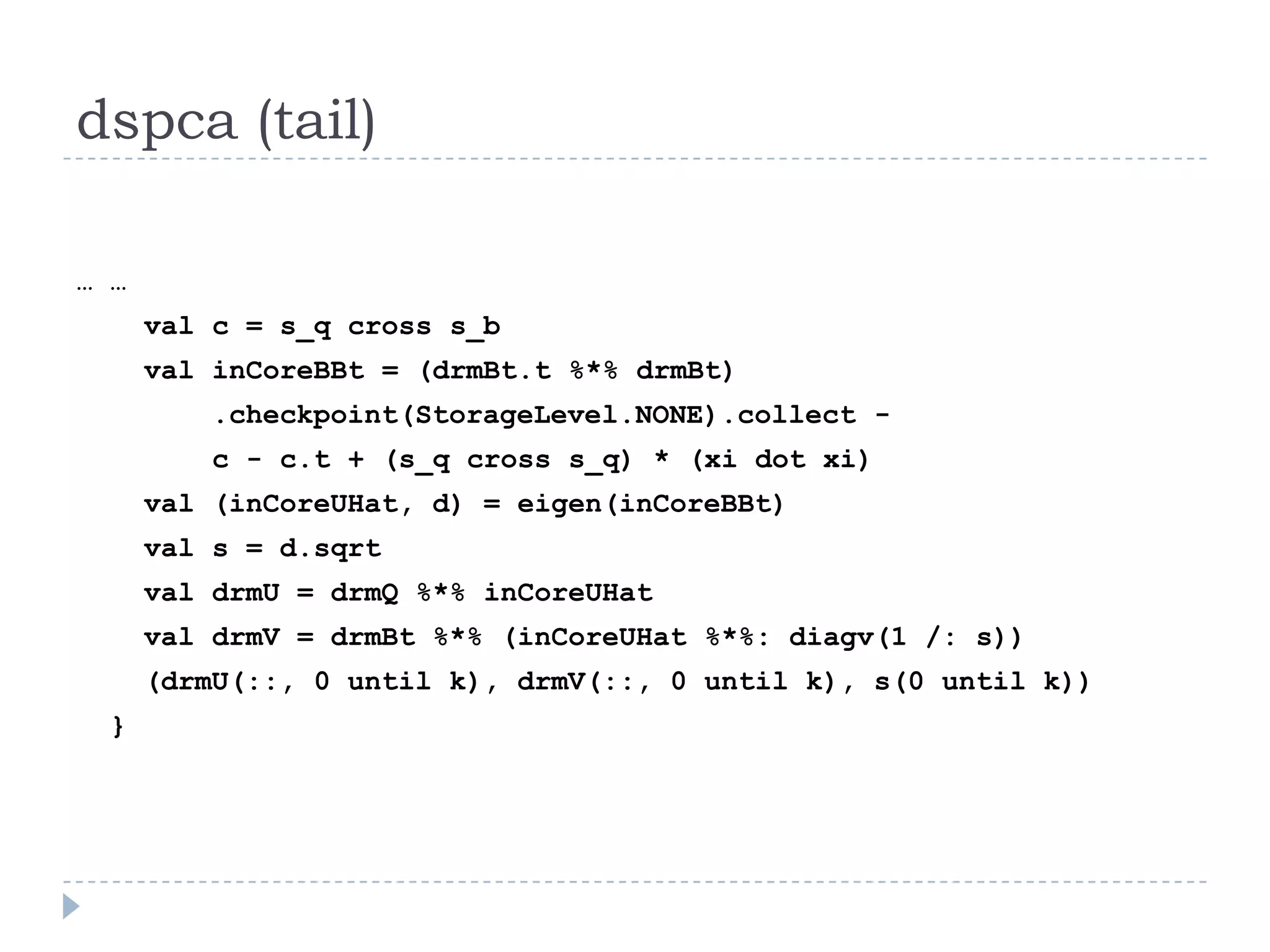 dspca (tail)
… …
val c = s_q cross s_b
val inCoreBBt = (drmBt.t %*% drmBt)
.checkpoint(StorageLevel.NONE).collect -
c - c.t + (s_q cross s_q) * (xi dot xi)
val (inCoreUHat, d) = eigen(inCoreBBt)
val s = d.sqrt
val drmU = drmQ %*% inCoreUHat
val drmV = drmBt %*% (inCoreUHat %*%: diagv(1 /: s))
(drmU(::, 0 until k), drmV(::, 0 until k), s(0 until k))
}
 