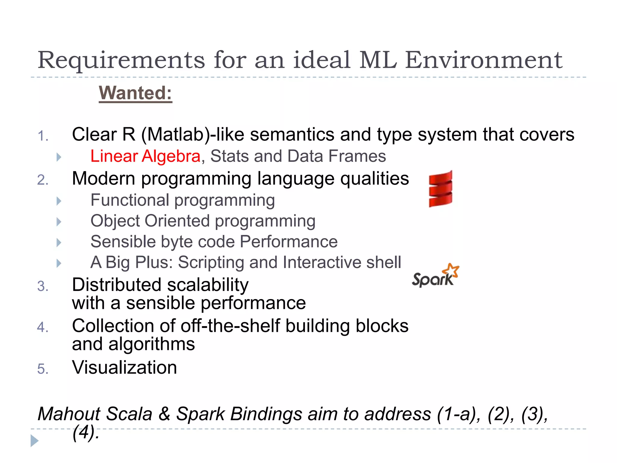 Requirements for an ideal ML Environment
Wanted:
1. Clear R (Matlab)-like semantics and type system that covers
 Linear Algebra, Stats and Data Frames
2. Modern programming language qualities
 Functional programming
 Object Oriented programming
 Sensible byte code Performance
 A Big Plus: Scripting and Interactive shell
3. Distributed scalability
with a sensible performance
4. Collection of off-the-shelf building blocks
and algorithms
5. Visualization
Mahout Scala & Spark Bindings aim to address (1-a), (2), (3),
(4).
 